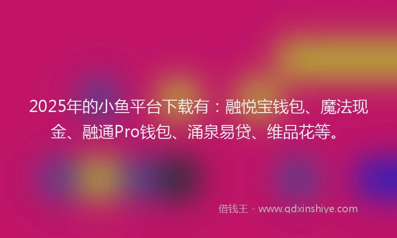 2025年的小鱼平台下载有：融悦宝钱包、魔法现金、融通Pro钱包、涌泉易贷、维品花等。