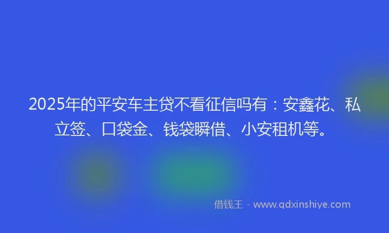 2025年的平安车主贷不看征信吗有：安鑫花、私立签、口袋金、钱袋瞬借、小安租机等。