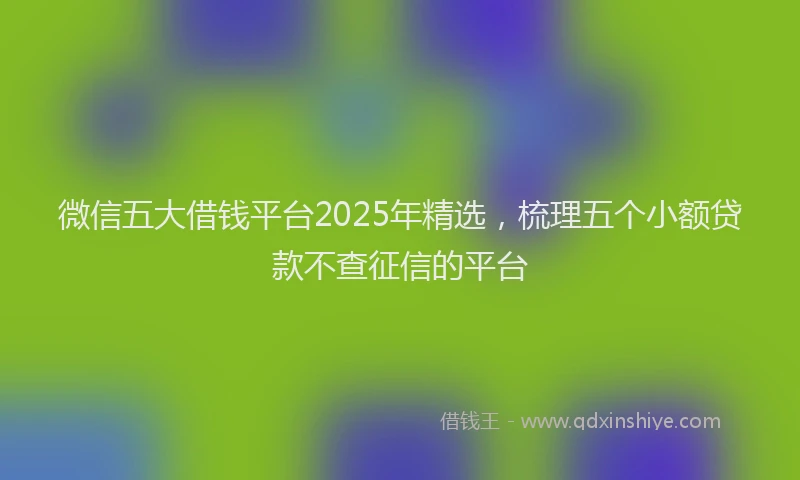 微信五大借钱平台2025年精选，梳理五个小额贷款不查征信的平台