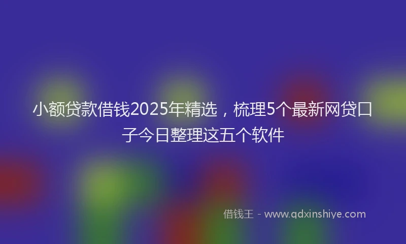 小额贷款借钱2025年精选，梳理5个最新网贷口子今日整理这五个软件