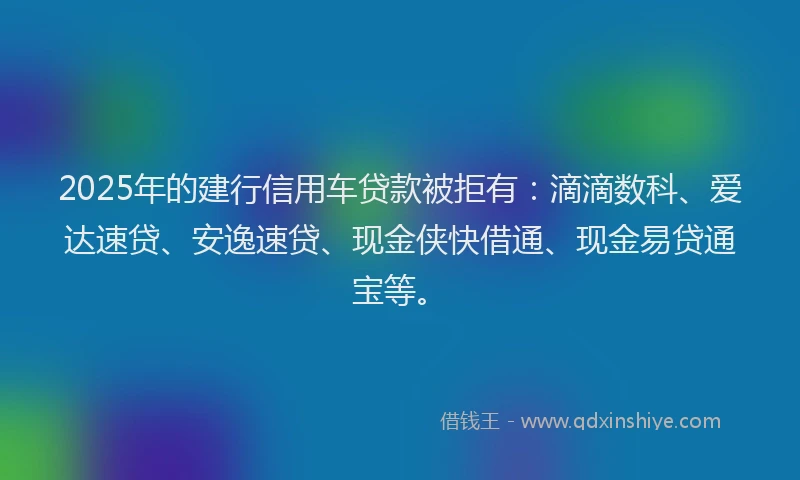 2025年的建行信用车贷款被拒有：滴滴数科、爱达速贷、安逸速贷、现金侠快借通、现金易贷通宝等。