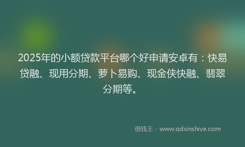 2025年的小额贷款平台哪个好申请安卓有：快易贷融、现用分期、萝卜易购、现金侠快融、翡翠分期等。