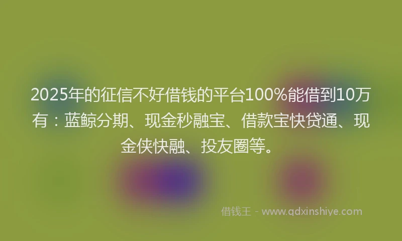 2025年的征信不好借钱的平台100%能借到10万有：蓝鲸分期、现金秒融宝、借款宝快贷通、现金侠快融、投友圈等。
