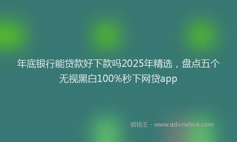 年底银行能贷款好下款吗2025年精选，盘点五个无视黑白100%秒下网贷app