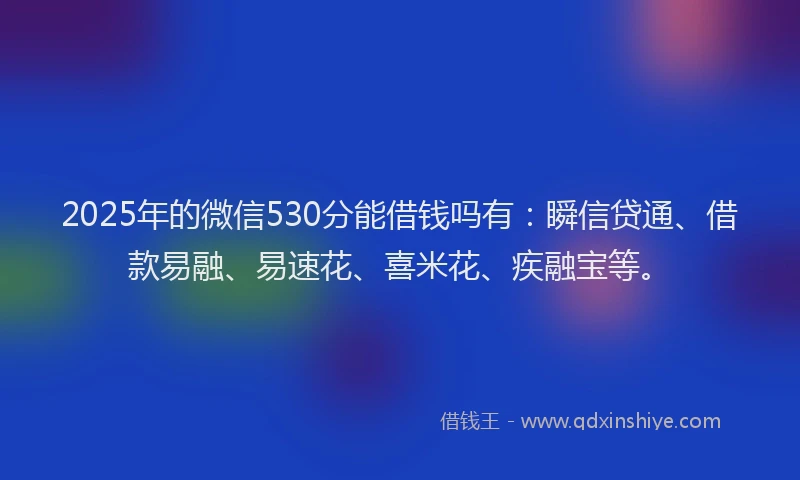 2025年的微信530分能借钱吗有：瞬信贷通、借款易融、易速花、喜米花、疾融宝等。