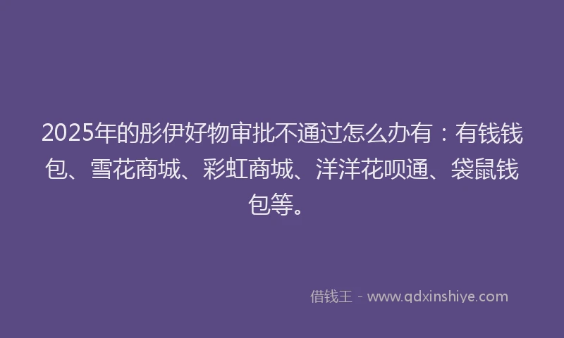 2025年的彤伊好物审批不通过怎么办有：有钱钱包、雪花商城、彩虹商城、洋洋花呗通、袋鼠钱包等。