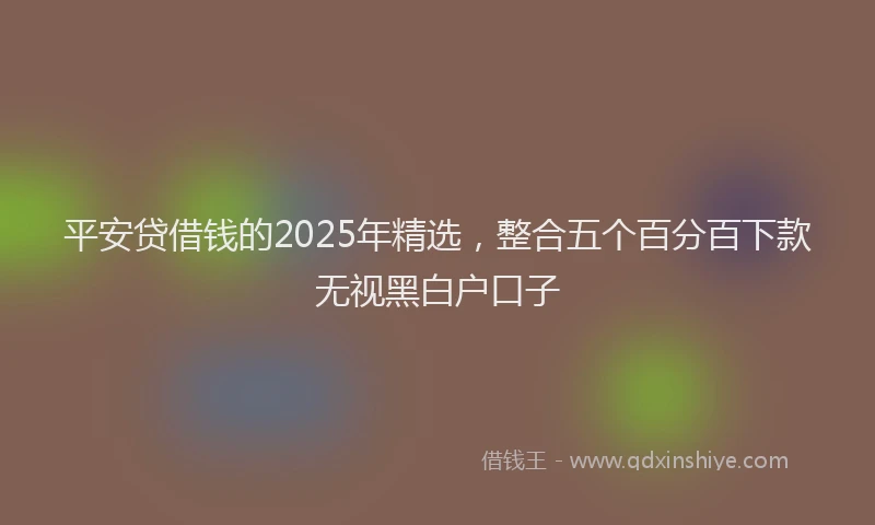平安贷借钱的2025年精选，整合五个百分百下款无视黑白户口子