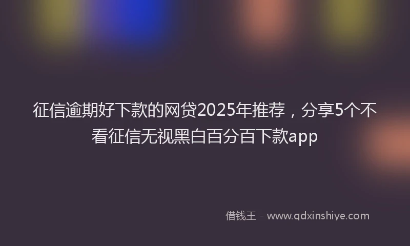 征信逾期好下款的网贷2025年推荐，分享5个不看征信无视黑白百分百下款app