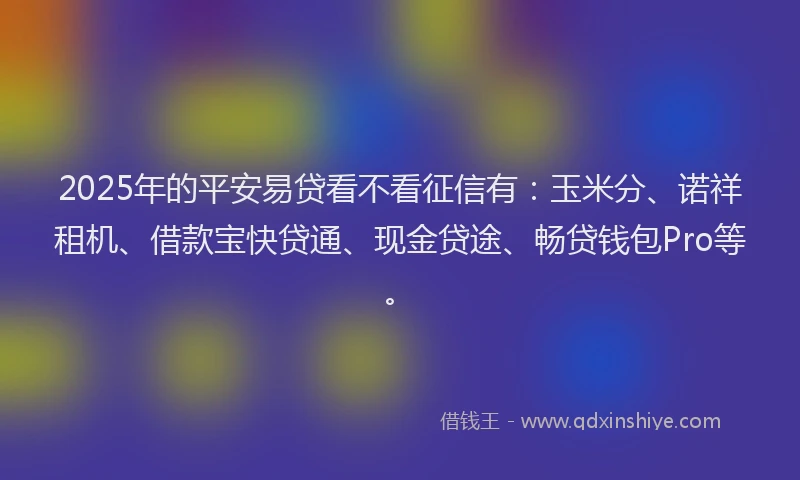 2025年的平安易贷看不看征信有：玉米分、诺祥租机、借款宝快贷通、现金贷途、畅贷钱包Pro等。