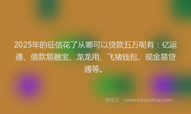 2025年的征信花了从哪可以贷款五万呢有：亿运通、借款易融宝、龙龙用、飞猪钱包、现金易贷通等。
