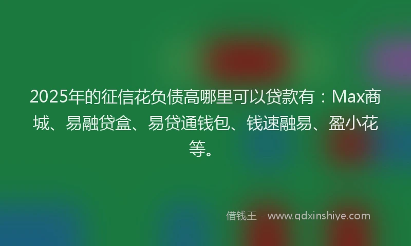 2025年的征信花负债高哪里可以贷款有：Max商城、易融贷盒、易贷通钱包、钱速融易、盈小花等。