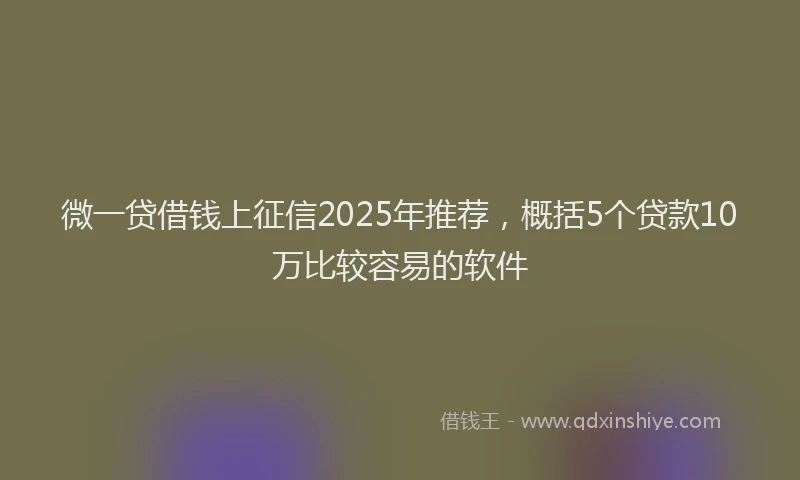 微一贷借钱上征信2025年推荐，概括5个贷款10万比较容易的软件