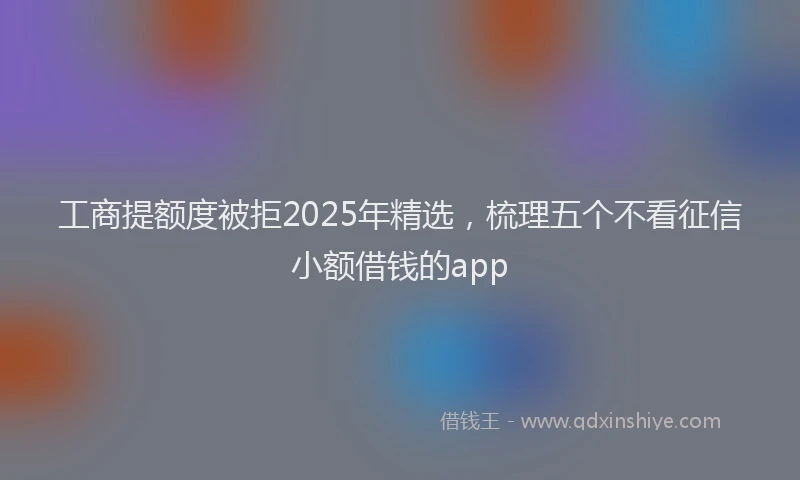 工商提额度被拒2025年精选，梳理五个不看征信小额借钱的app
