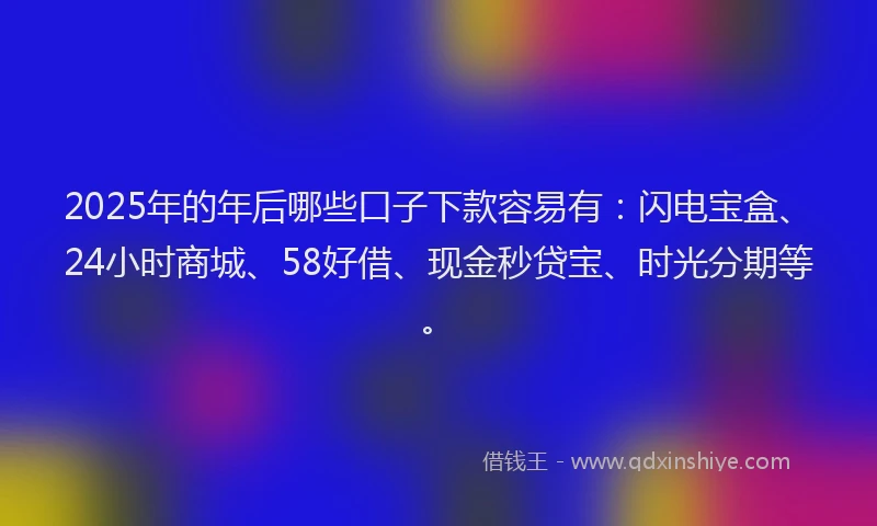 2025年的年后哪些口子下款容易有：闪电宝盒、24小时商城、58好借、现金秒贷宝、时光分期等。