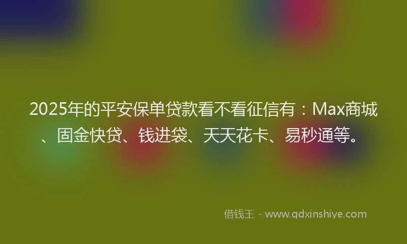 2025年的平安保单贷款看不看征信有：Max商城、固金快贷、钱进袋、天天花卡、易秒通等。