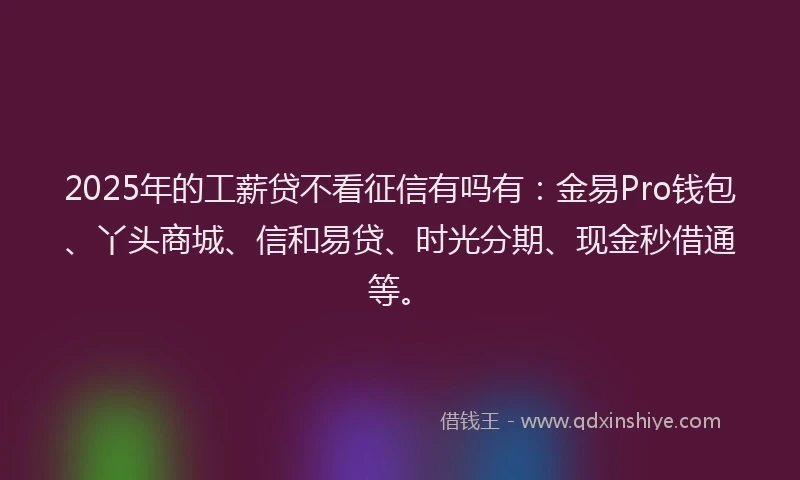 2025年的工薪贷不看征信有吗有：金易Pro钱包、丫头商城、信和易贷、时光分期、现金秒借通等。