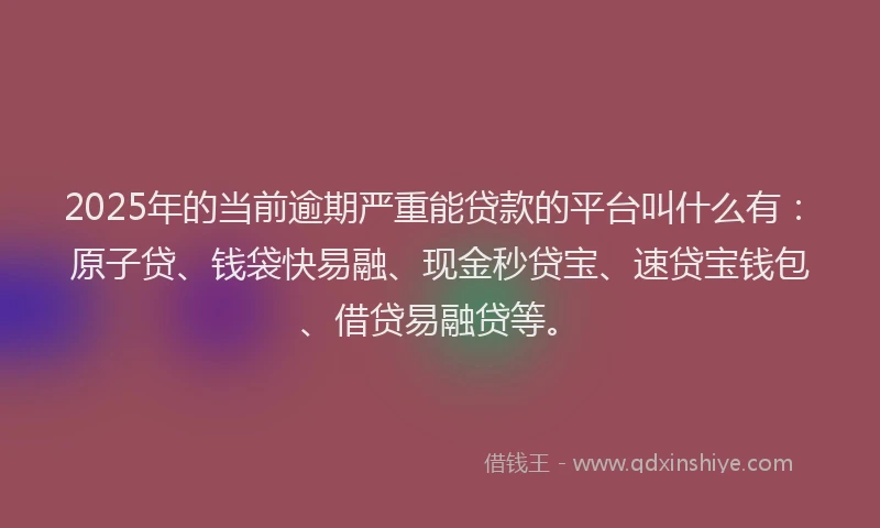 2025年的当前逾期严重能贷款的平台叫什么有：原子贷、钱袋快易融、现金秒贷宝、速贷宝钱包、借贷易融贷等。