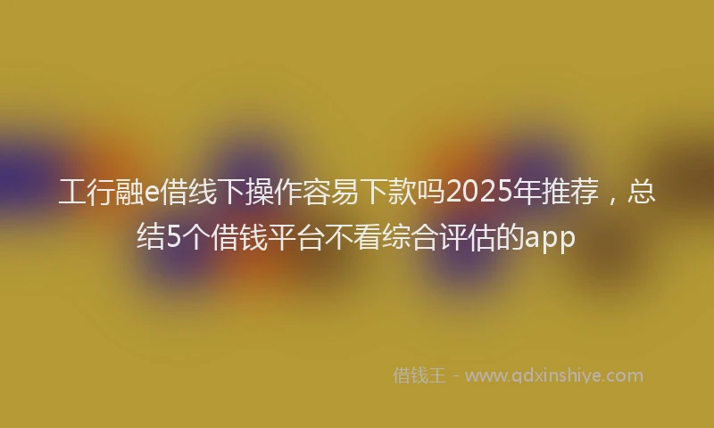 工行融e借线下操作容易下款吗2025年推荐，总结5个借钱平台不看综合评估的app