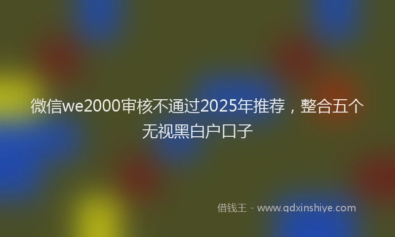 微信we2000审核不通过2025年推荐，整合五个无视黑白户口子