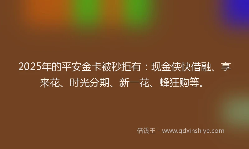 2025年的平安金卡被秒拒有：现金侠快借融、享来花、时光分期、新一花、蜂狂购等。