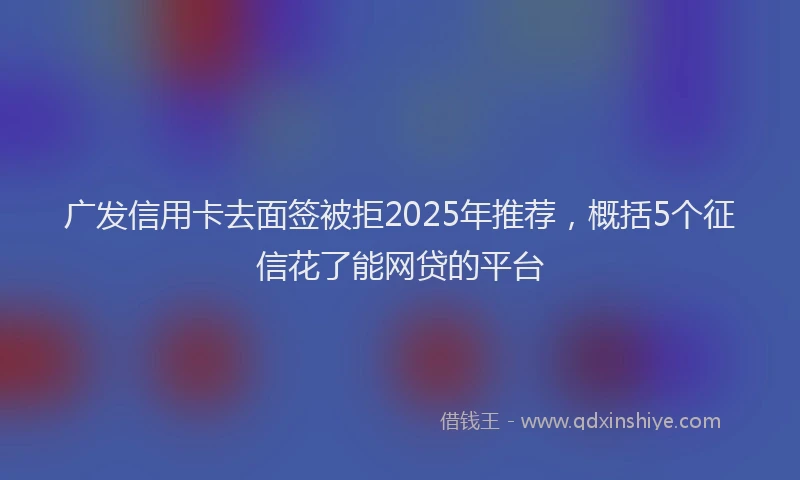 广发信用卡去面签被拒2025年推荐，概括5个征信花了能网贷的平台