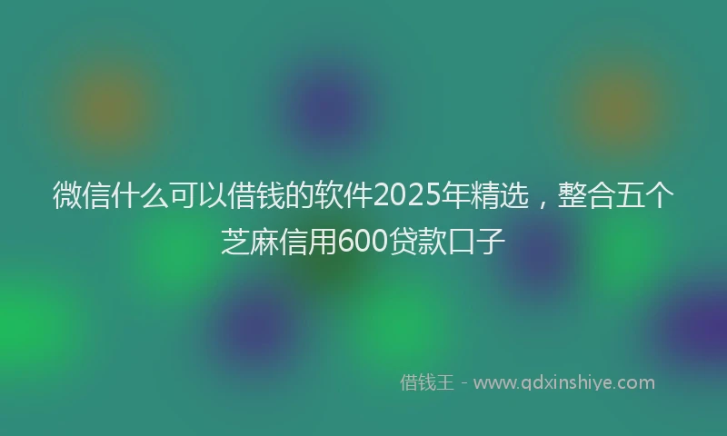 微信什么可以借钱的软件2025年精选，整合五个芝麻信用600贷款口子