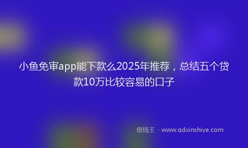 小鱼免审app能下款么2025年推荐，总结五个贷款10万比较容易的口子
