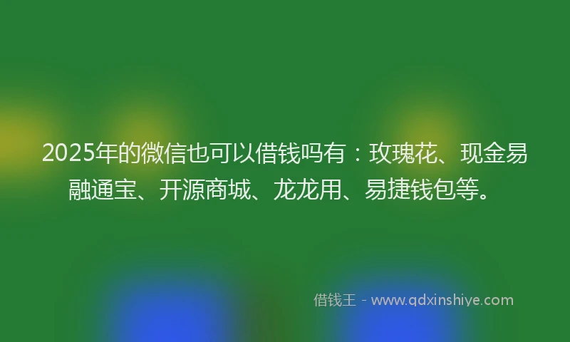 2025年的微信也可以借钱吗有：玫瑰花、现金易融通宝、开源商城、龙龙用、易捷钱包等。