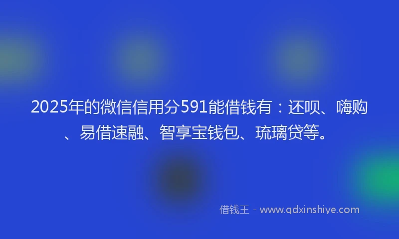 2025年的微信信用分591能借钱有：还呗、嗨购、易借速融、智享宝钱包、琉璃贷等。