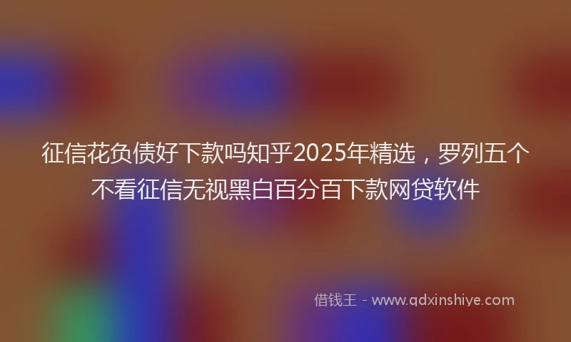 征信花负债好下款吗知乎2025年精选，罗列五个不看征信无视黑白百分百下款网贷软件