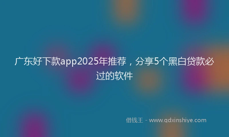 广东好下款app2025年推荐，分享5个黑白贷款必过的软件