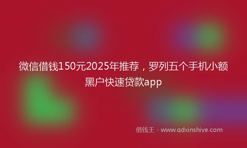 微信借钱150元2025年推荐，罗列五个手机小额黑户快速贷款app