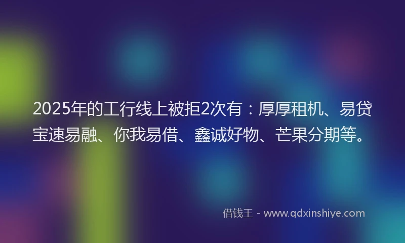 2025年的工行线上被拒2次有：厚厚租机、易贷宝速易融、你我易借、鑫诚好物、芒果分期等。