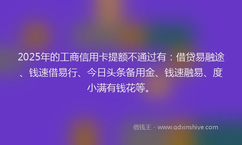 2025年的工商信用卡提额不通过有：借贷易融途、钱速借易行、今日头条备用金、钱速融易、度小满有钱花等。