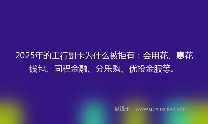 2025年的工行副卡为什么被拒有：会用花、惠花钱包、同程金融、分乐购、优投金服等。