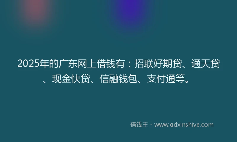 2025年的广东网上借钱有：招联好期贷、通天贷、现金快贷、信融钱包、支付通等。