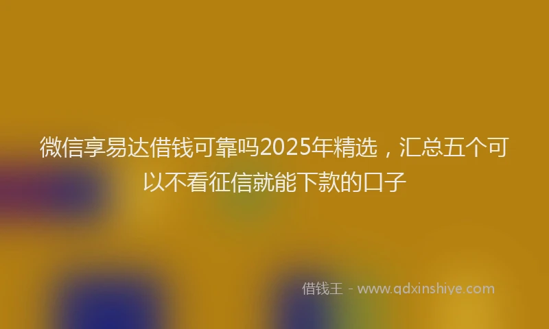 微信享易达借钱可靠吗2025年精选，汇总五个可以不看征信就能下款的口子