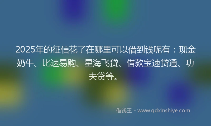 2025年的征信花了在哪里可以借到钱呢有：现金奶牛、比速易购、星海飞贷、借款宝速贷通、功夫贷等。