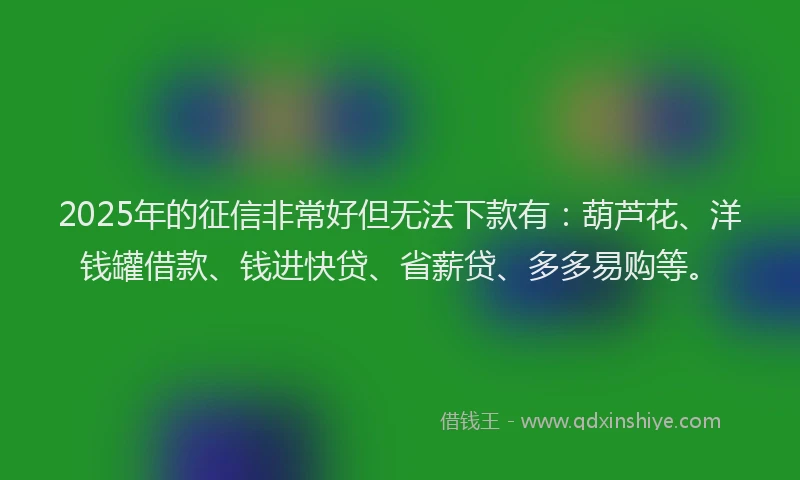 2025年的征信非常好但无法下款有：葫芦花、洋钱罐借款、钱进快贷、省薪贷、多多易购等。