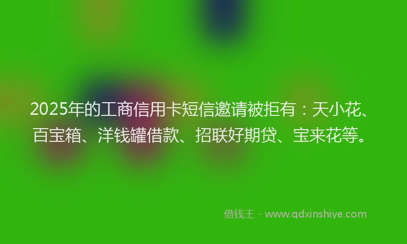 2025年的工商信用卡短信邀请被拒有：天小花、百宝箱、洋钱罐借款、招联好期贷、宝来花等。