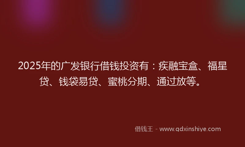 2025年的广发银行借钱投资有：疾融宝盒、福星贷、钱袋易贷、蜜桃分期、通过放等。