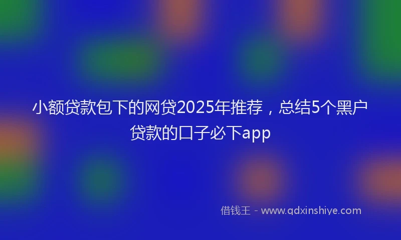 小额贷款包下的网贷2025年推荐，总结5个黑户贷款的口子必下app