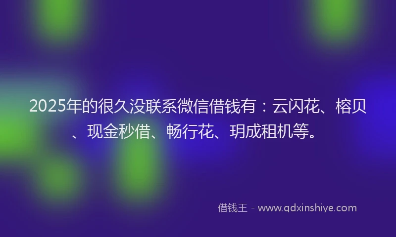 2025年的很久没联系微信借钱有：云闪花、榕贝、现金秒借、畅行花、玥成租机等。