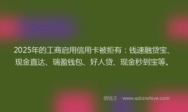 2025年的工商启用信用卡被拒有：钱速融贷宝、现金直达、瑞盈钱包、好人贷、现金秒到宝等。