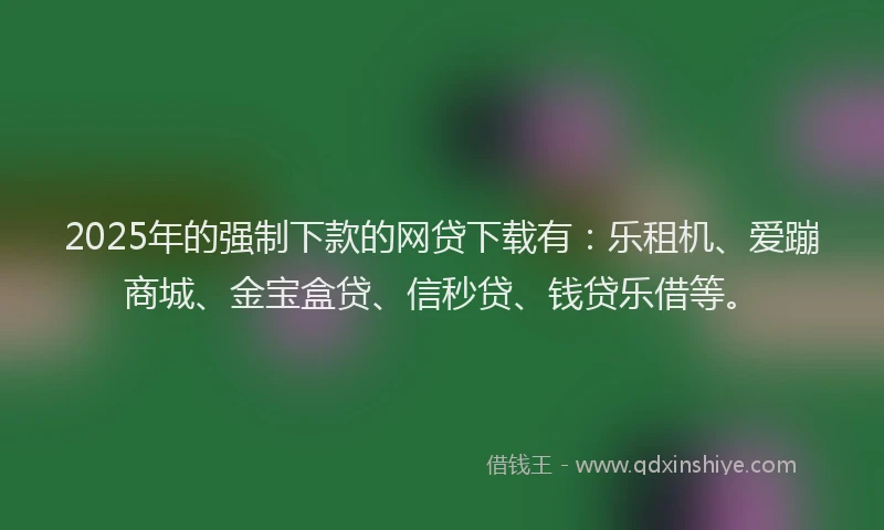 2025年的强制下款的网贷下载有：乐租机、爱蹦商城、金宝盒贷、信秒贷、钱贷乐借等。
