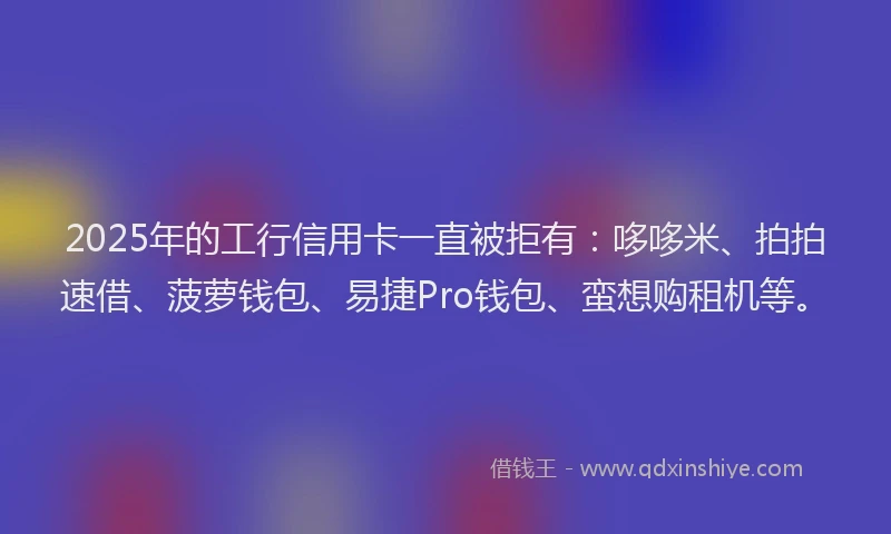 2025年的工行信用卡一直被拒有：哆哆米、拍拍速借、菠萝钱包、易捷Pro钱包、蛮想购租机等。