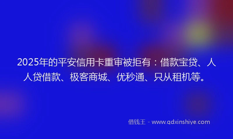 2025年的平安信用卡重审被拒有：借款宝贷、人人贷借款、极客商城、优秒通、只从租机等。
