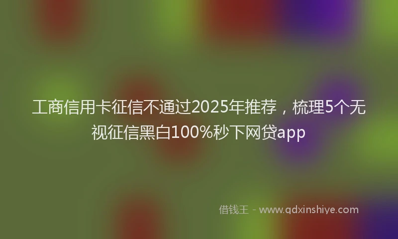 工商信用卡征信不通过2025年推荐，梳理5个无视征信黑白100%秒下网贷app