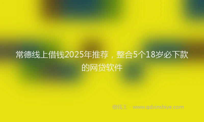 常德线上借钱2025年推荐，整合5个18岁必下款的网贷软件