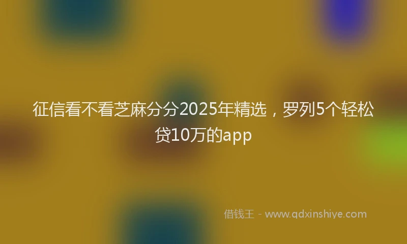 征信看不看芝麻分分2025年精选，罗列5个轻松贷10万的app